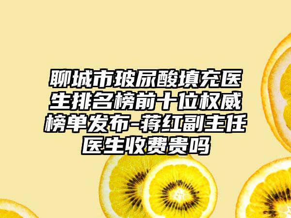 聊城市玻尿酸填充医生排名榜前十位权威榜单发布-蒋红副主任医生收费贵吗