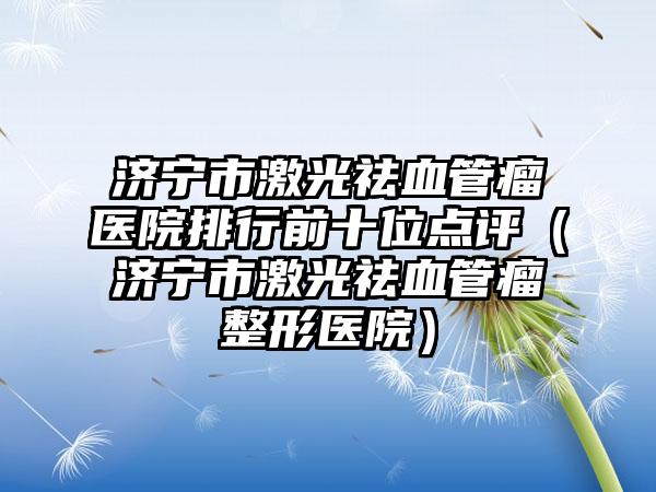 济宁市激光祛血管瘤医院排行前十位点评（济宁市激光祛血管瘤整形医院）