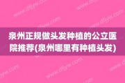 泉州正规做头发种植的公立医院推荐(泉州哪里有种植头发)