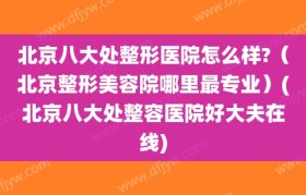 北京八大处整形医院怎么样?（北京整形美容院哪里最专业）(北京八大处整容医院好大夫在线)