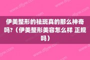 伊美整形的祛斑真的那么神奇吗?（伊美整形美容怎么样 正规吗）