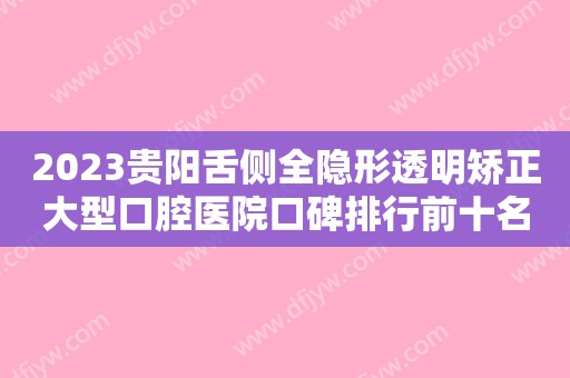 2023贵阳舌侧全隐形透明矫正大型口腔医院口碑排行前十名正式亮相！贵阳德韩口腔榜一毫无悬念