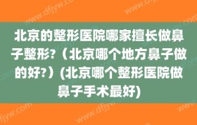 北京的整形医院哪家擅长做鼻子整形?（北京哪个地方鼻子做的好?）(北京哪个整形医院做鼻子手术最好)