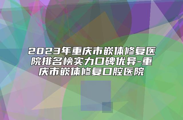 2023年重庆市嵌体修复医院排名榜实力口碑优异-重庆市嵌体修复口腔医院