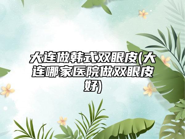 大连做韩式双眼皮(大连哪家医院做双眼皮好)