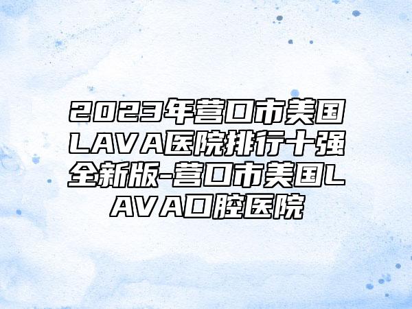 2023年营口市美国LAVA医院排行十强全新版-营口市美国LAVA口腔医院