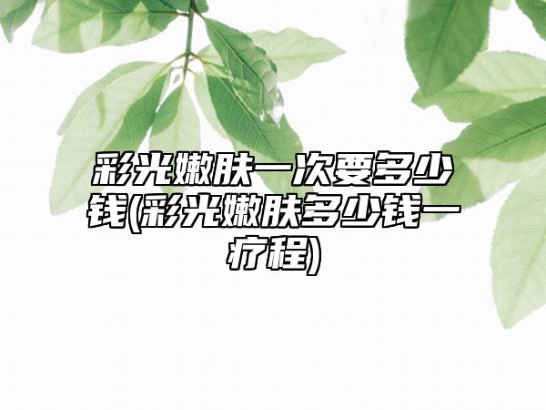 彩光嫩肤一次要多少钱(彩光嫩肤多少钱一疗程)