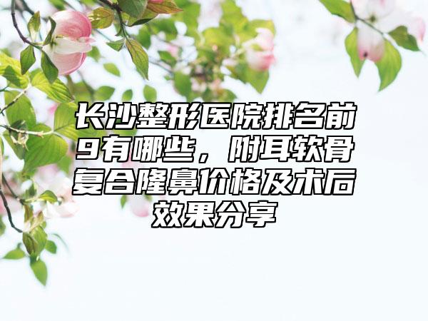 长沙整形医院排名前9有哪些，附耳软骨复合隆鼻价格及术后效果分享