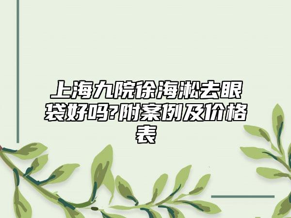 上海九院徐海淞去眼袋好吗?附案例及价格表