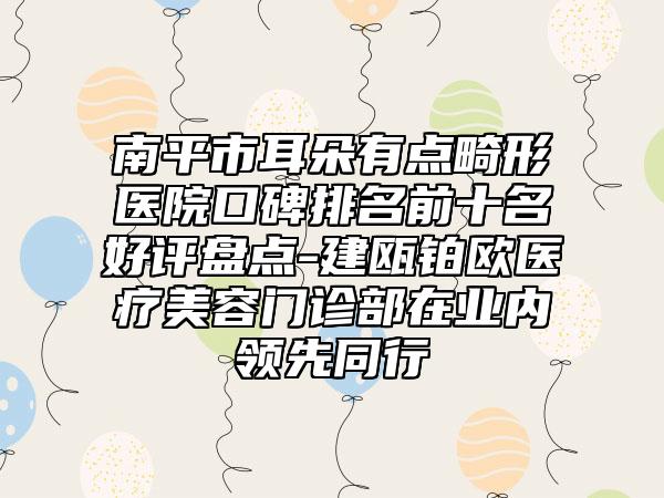 南平市耳朵有点畸形医院口碑排名前十名好评盘点-建瓯铂欧医疗美容门诊部在业内领先同行