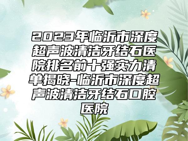 2023年临沂市深度超声波清洁牙结石医院排名前十强实力清单揭晓-临沂市深度超声波清洁牙结石口腔医院