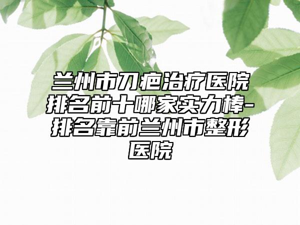 兰州市刀疤治疗医院排名前十哪家实力棒-排名靠前兰州市整形医院